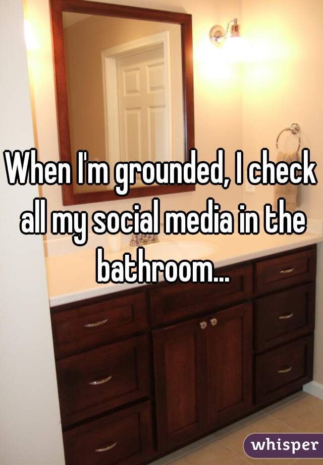 When I'm grounded, I check all my social media in the bathroom...