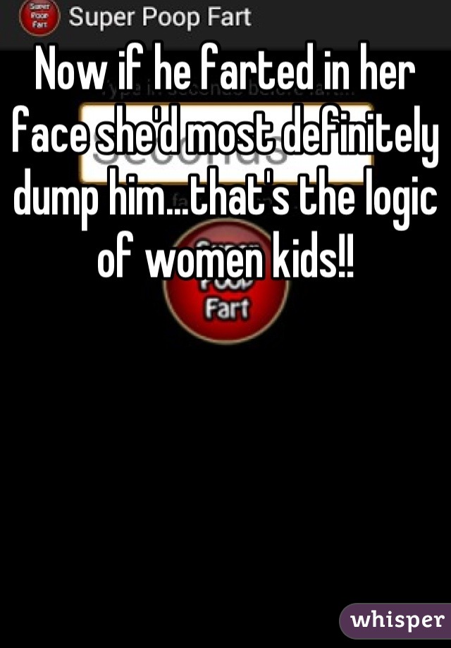 Now if he farted in her face she'd most definitely dump him...that's the logic of women kids!!