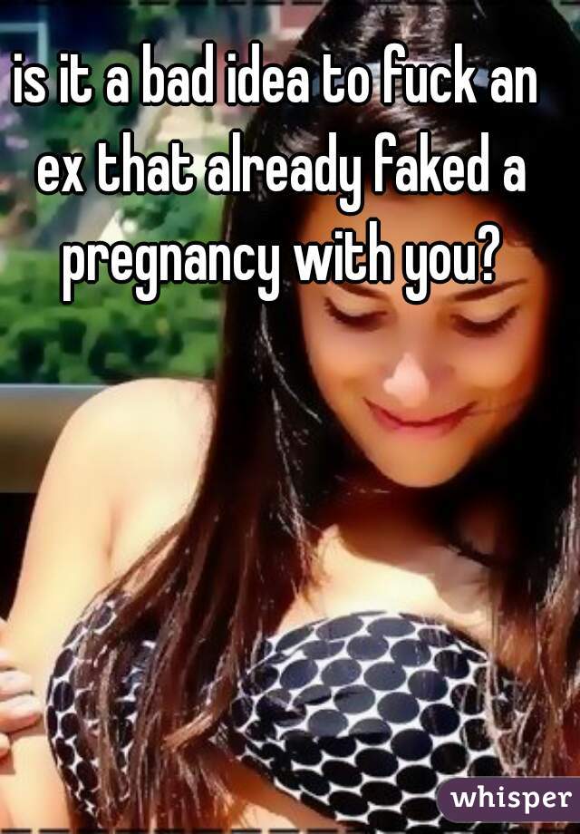 is it a bad idea to fuck an ex that already faked a pregnancy with you?