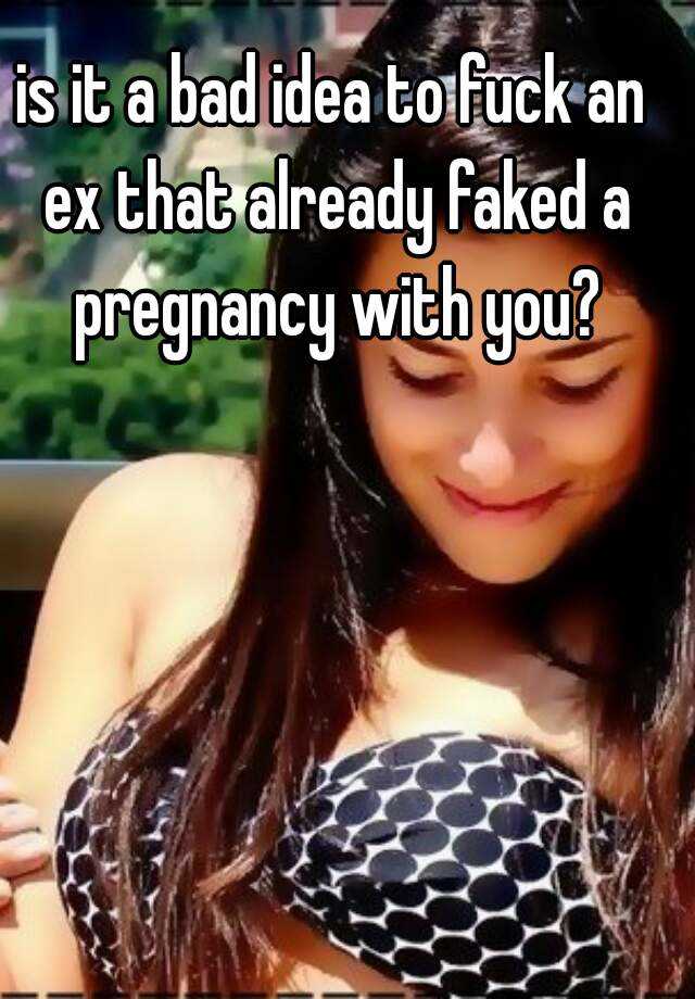 is it a bad idea to fuck an ex that already faked a pregnancy with you?