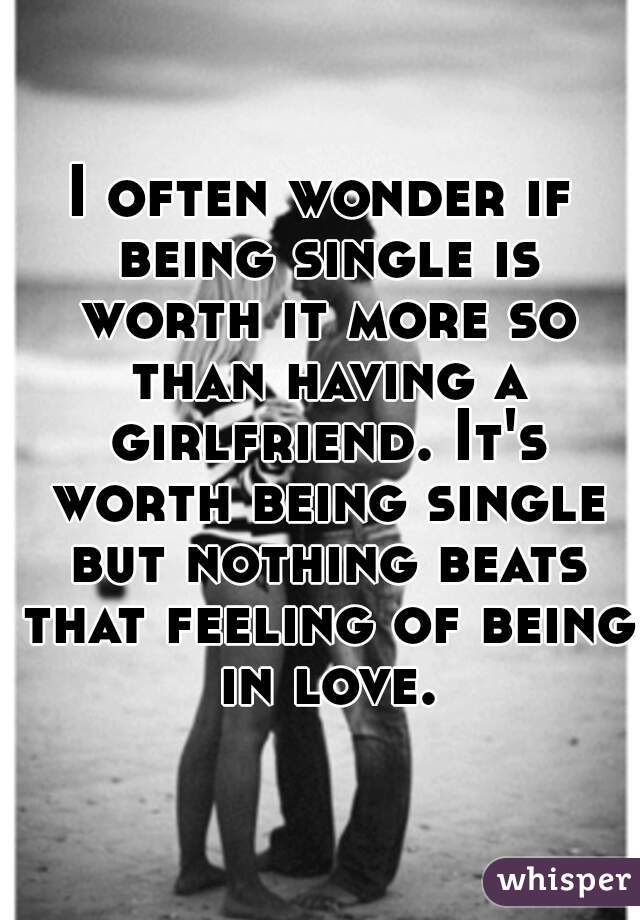 I often wonder if being single is worth it more so than having a girlfriend. It's worth being single but nothing beats that feeling of being in love.