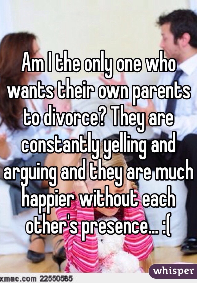 Am I the only one who wants their own parents to divorce? They are constantly yelling and arguing and they are much happier without each other's presence... :(