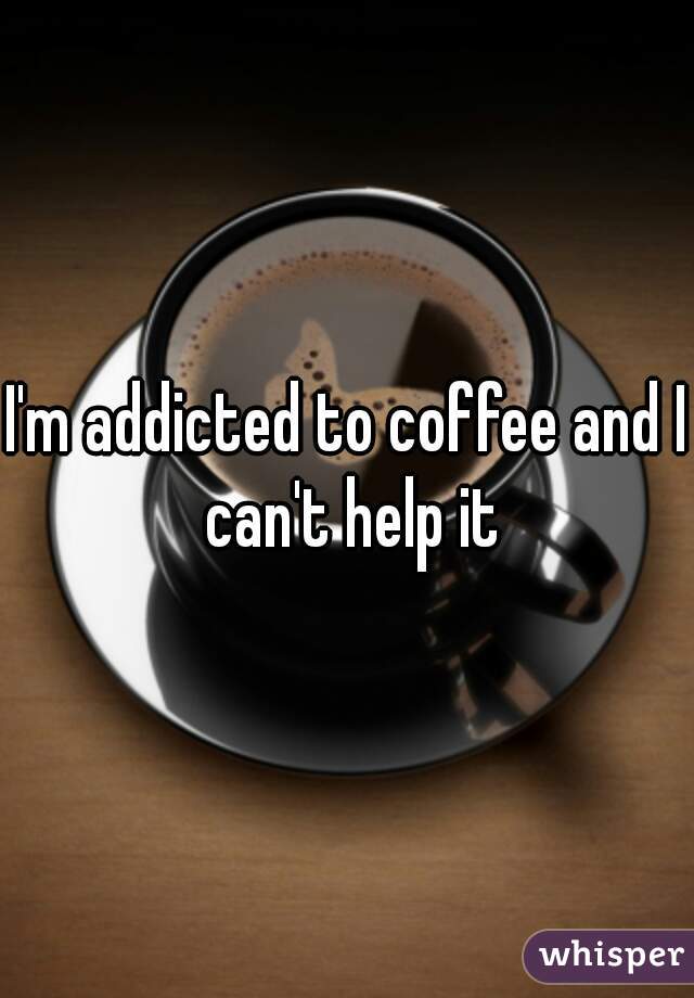 I'm addicted to coffee and I can't help it
