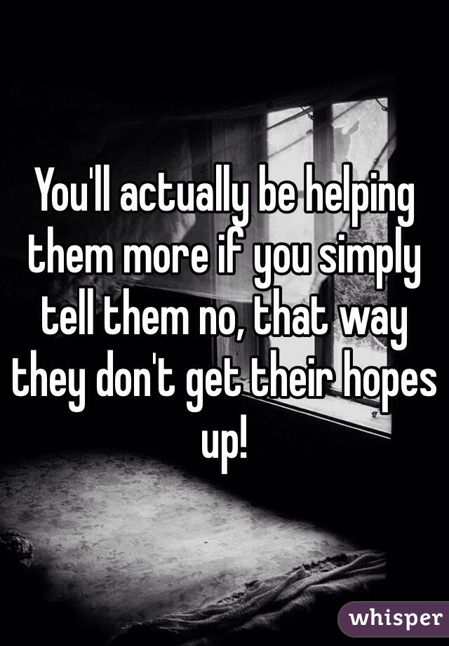 You'll actually be helping them more if you simply tell them no, that way they don't get their hopes up!