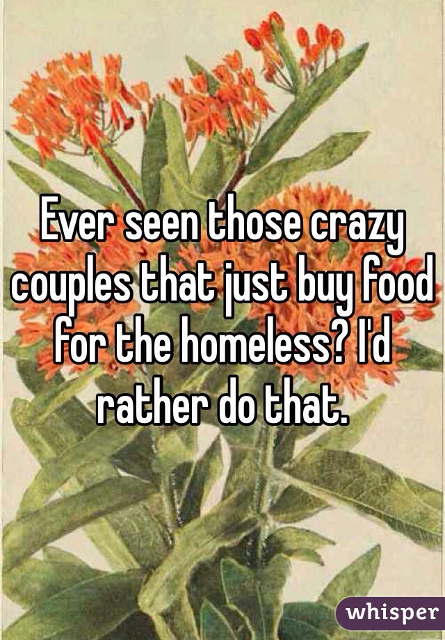 Ever seen those crazy couples that just buy food for the homeless? I'd rather do that.