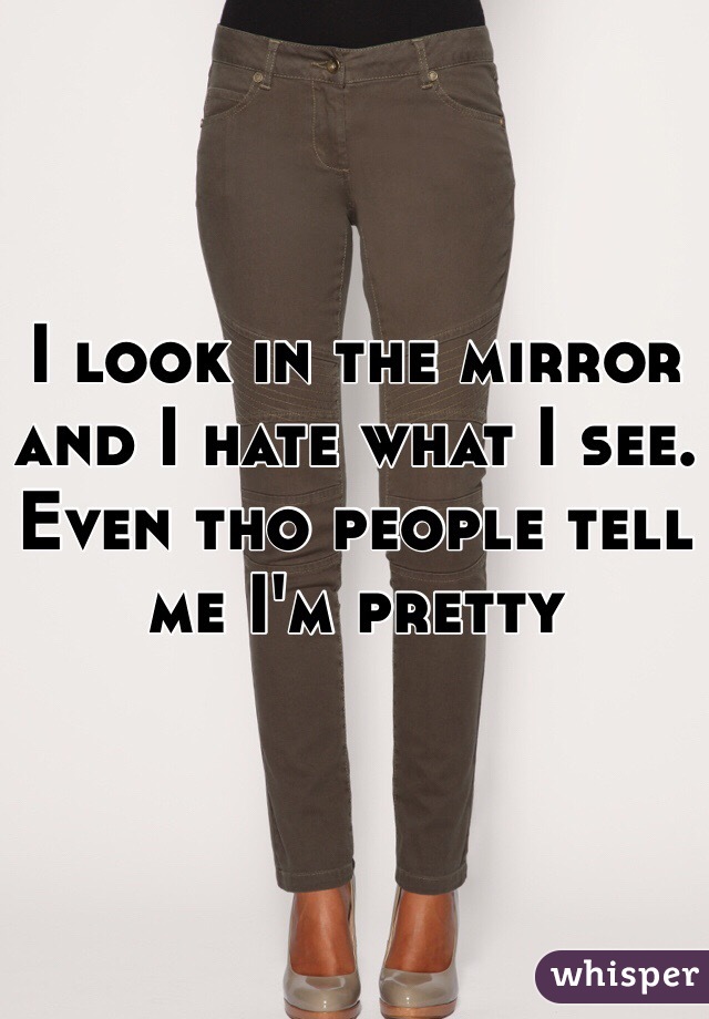 I look in the mirror and I hate what I see. Even tho people tell me I'm pretty 