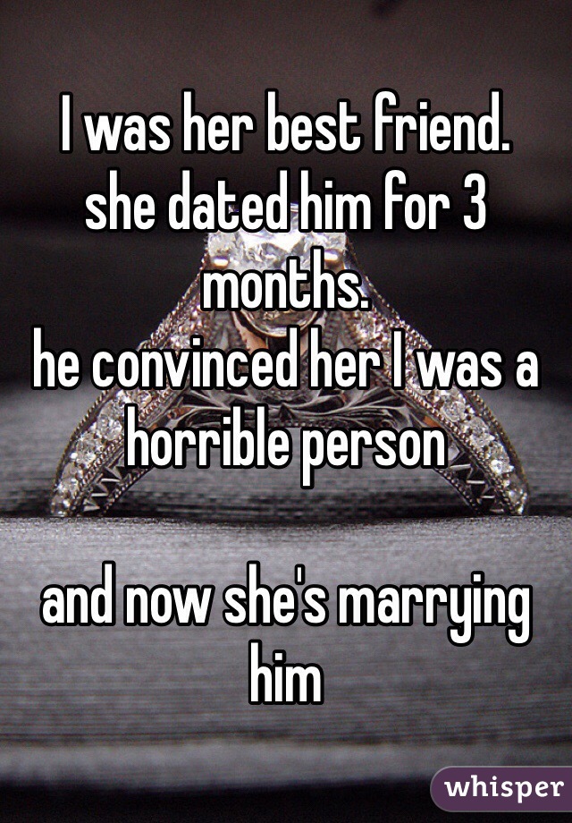 I was her best friend.
she dated him for 3 months.
he convinced her I was a horrible person

and now she's marrying him 