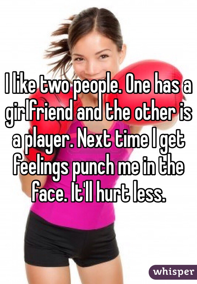 I like two people. One has a girlfriend and the other is a player. Next time I get feelings punch me in the face. It'll hurt less. 