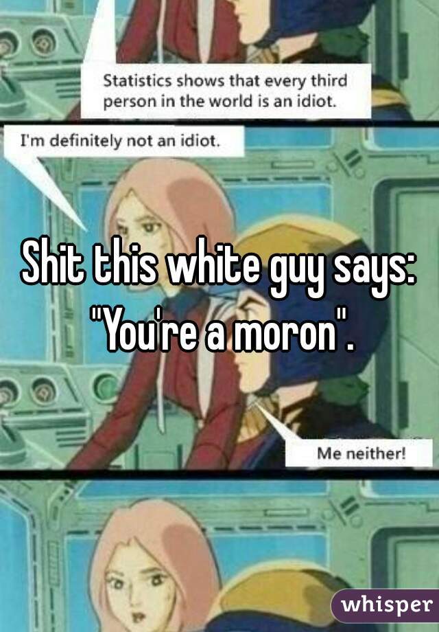 Shit this white guy says: "You're a moron".