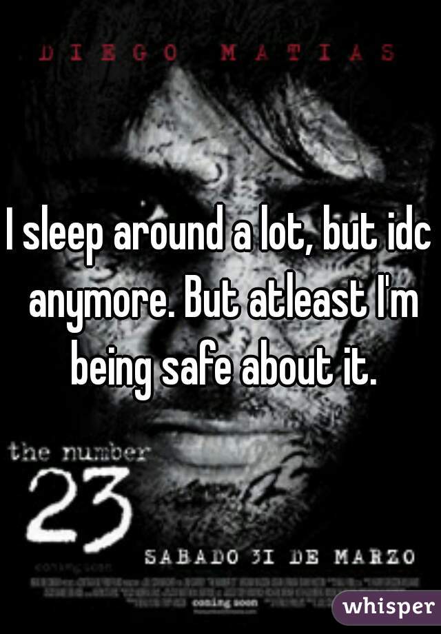 I sleep around a lot, but idc anymore. But atleast I'm being safe about it.