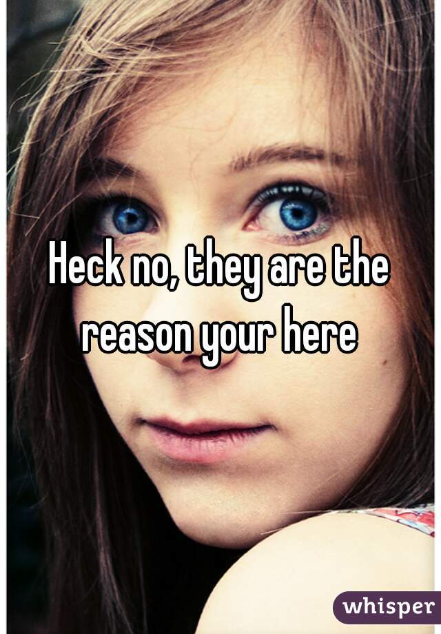 Heck no, they are the reason your here 