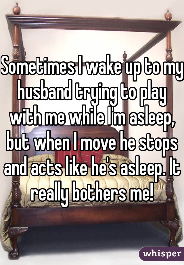 Sometimes I wake up to my husband trying to play with me while I'm asleep, but when I move he stops and acts like he's asleep. It really bothers me! 