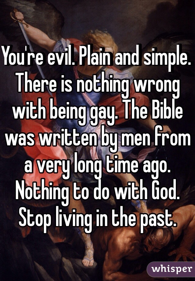 You're evil. Plain and simple. There is nothing wrong with being gay. The Bible was written by men from a very long time ago. Nothing to do with God. Stop living in the past.