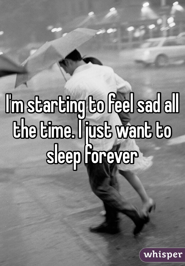 I'm starting to feel sad all the time. I just want to sleep forever 