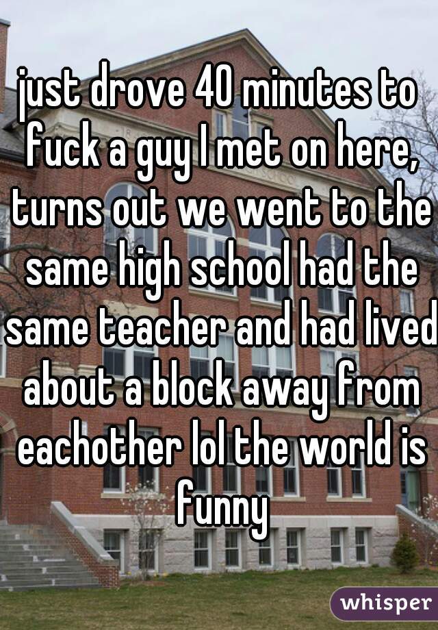 just drove 40 minutes to fuck a guy I met on here, turns out we went to the same high school had the same teacher and had lived about a block away from eachother lol the world is funny
