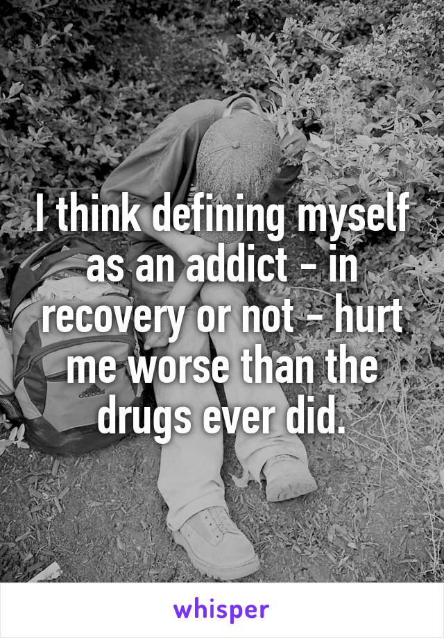 I think defining myself as an addict - in recovery or not - hurt me worse than the drugs ever did.