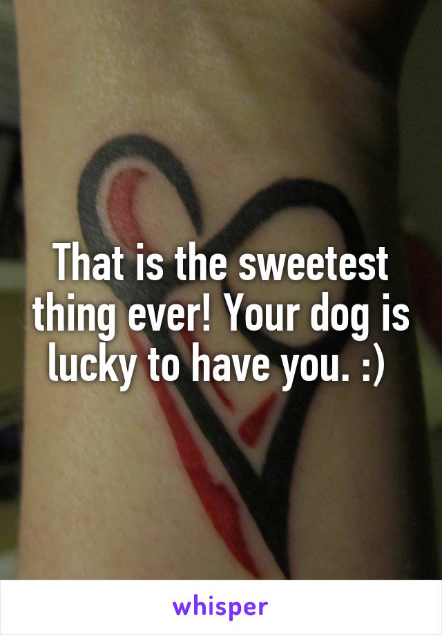 That is the sweetest thing ever! Your dog is lucky to have you. :) 