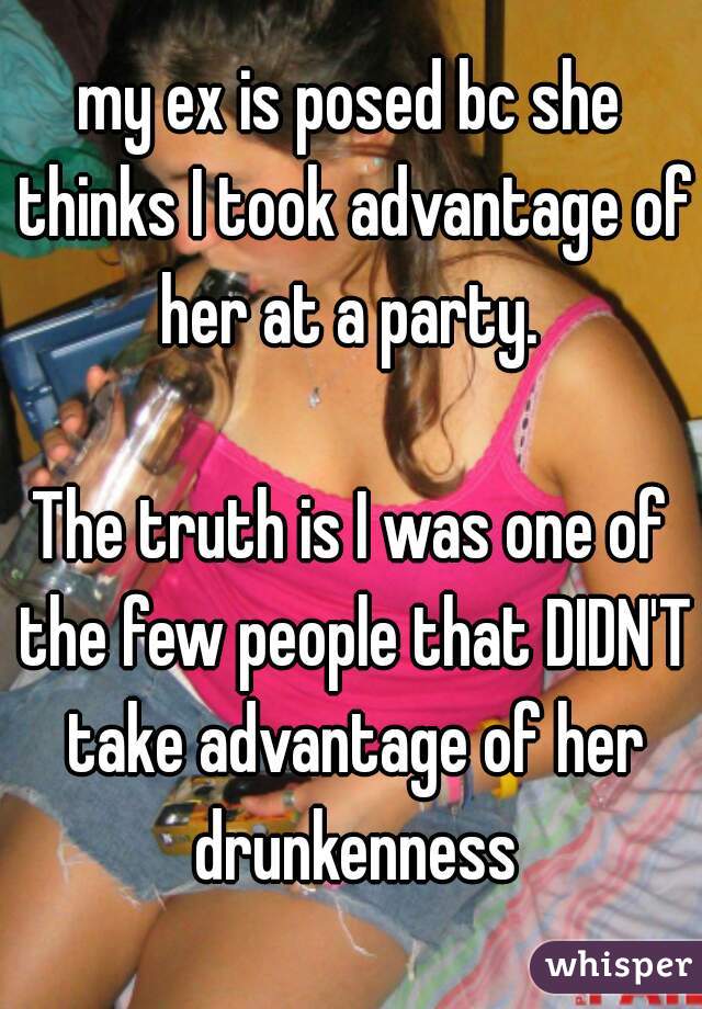 my ex is posed bc she thinks I took advantage of her at a party. 

The truth is I was one of the few people that DIDN'T take advantage of her drunkenness