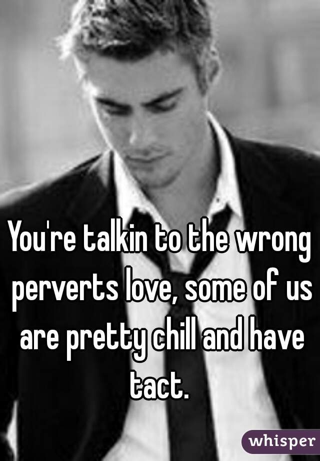 You're talkin to the wrong perverts love, some of us are pretty chill and have tact. 