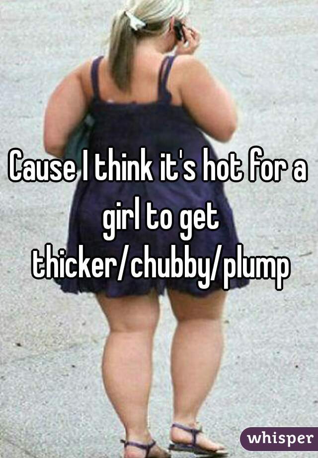 Cause I think it's hot for a girl to get thicker/chubby/plump