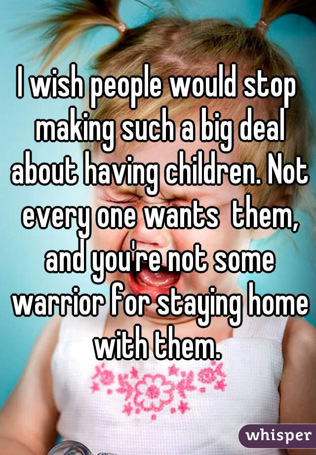 I wish people would stop making such a big deal about having children. Not every one wants  them, and you're not some warrior for staying home with them. 