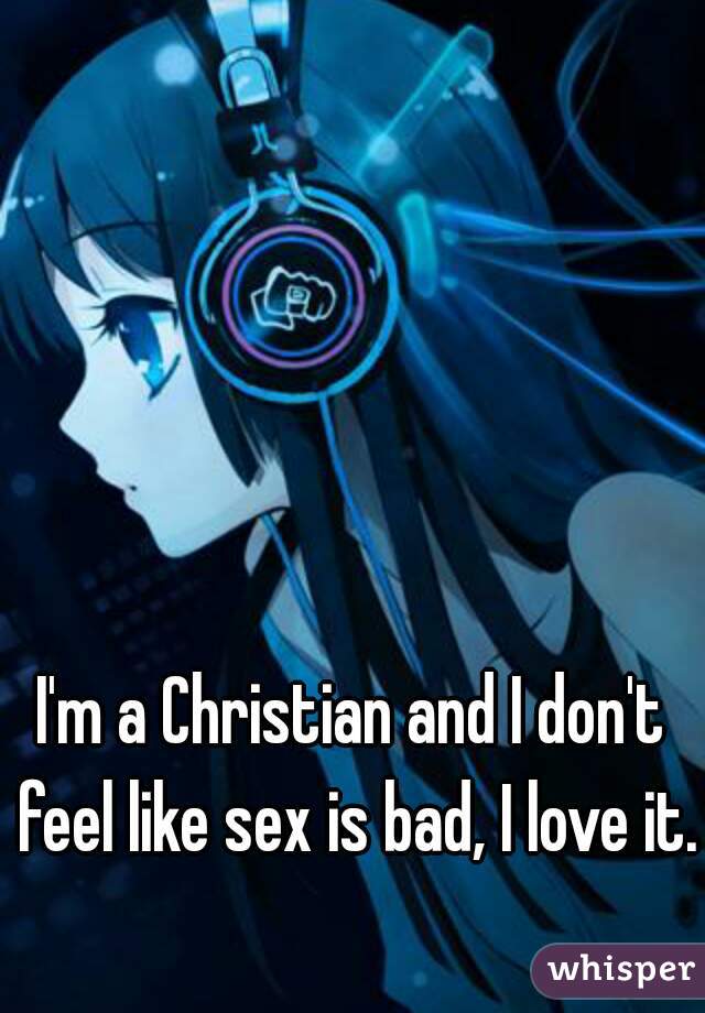 I'm a Christian and I don't feel like sex is bad, I love it.