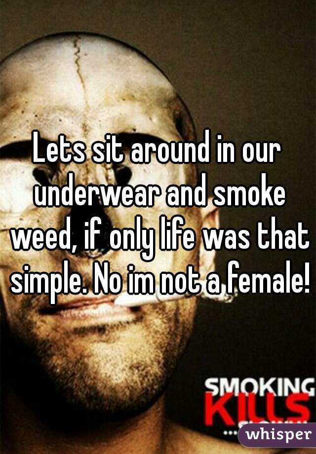 Lets sit around in our underwear and smoke weed, if only life was that simple. No im not a female!