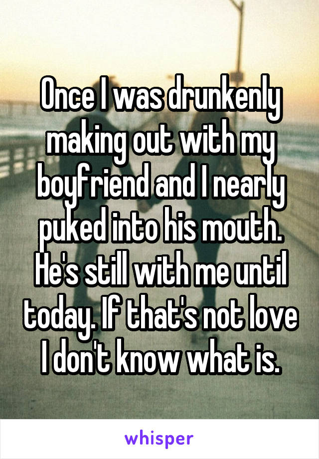 Once I was drunkenly making out with my boyfriend and I nearly puked into his mouth. He's still with me until today. If that's not love I don't know what is.