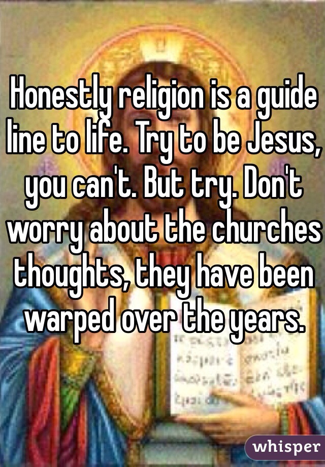 Honestly religion is a guide line to life. Try to be Jesus, you can't. But try. Don't worry about the churches thoughts, they have been warped over the years. 