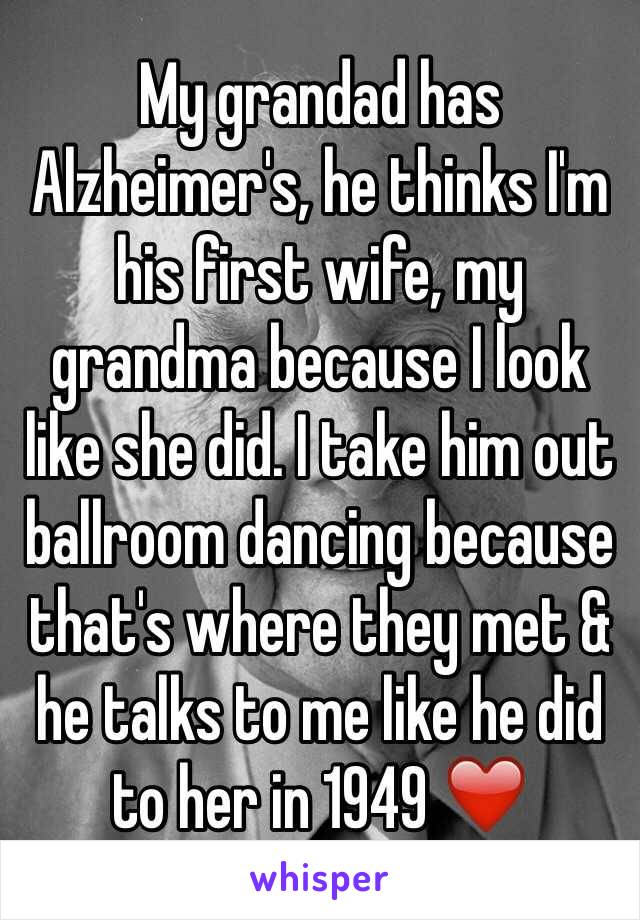 My grandad has Alzheimer's, he thinks I'm his first wife, my grandma because I look like she did. I take him out ballroom dancing because that's where they met & he talks to me like he did to her in 1949 ❤️