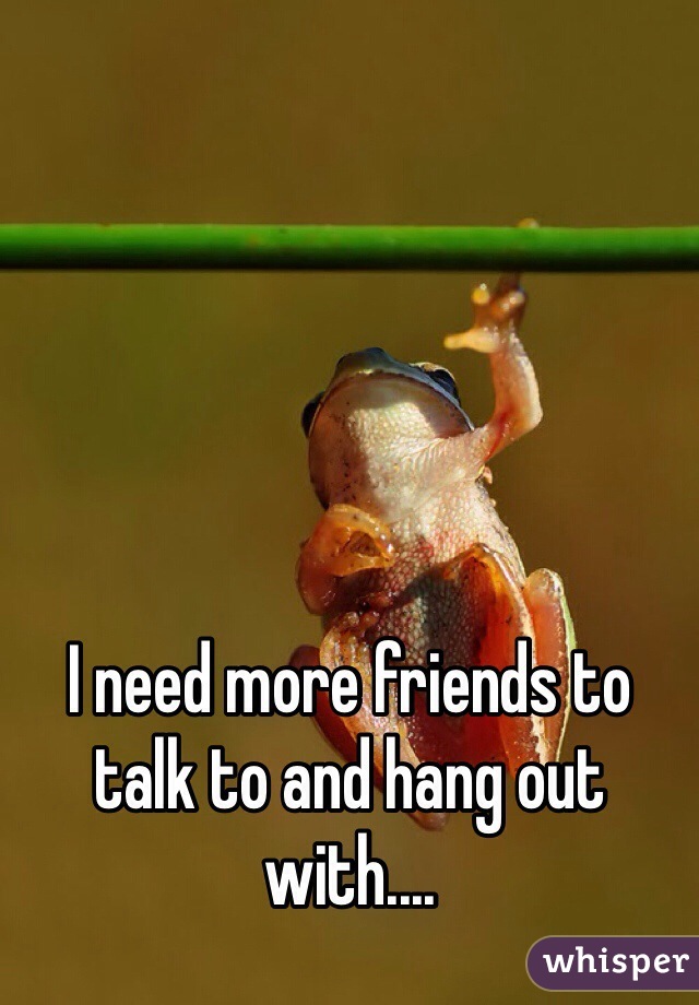 





I need more friends to talk to and hang out with....