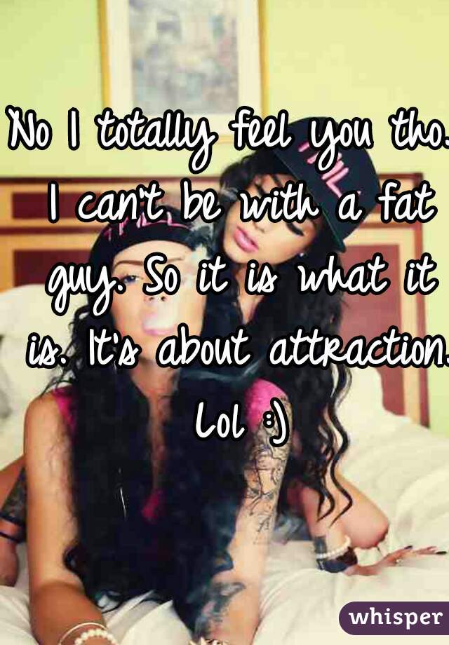 No I totally feel you tho. I can't be with a fat guy. So it is what it is. It's about attraction. Lol :)