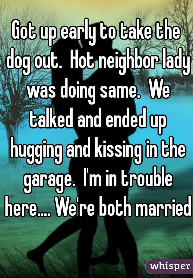 Got up early to take the dog out.  Hot neighbor lady was doing same.  We talked and ended up hugging and kissing in the garage.  I'm in trouble here.... We're both married 