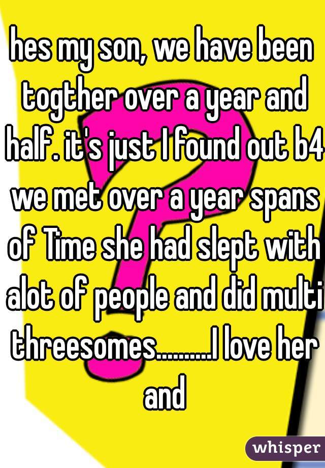 hes my son, we have been togther over a year and half. it's just I found out b4 we met over a year spans of Time she had slept with alot of people and did multi threesomes..........I love her and