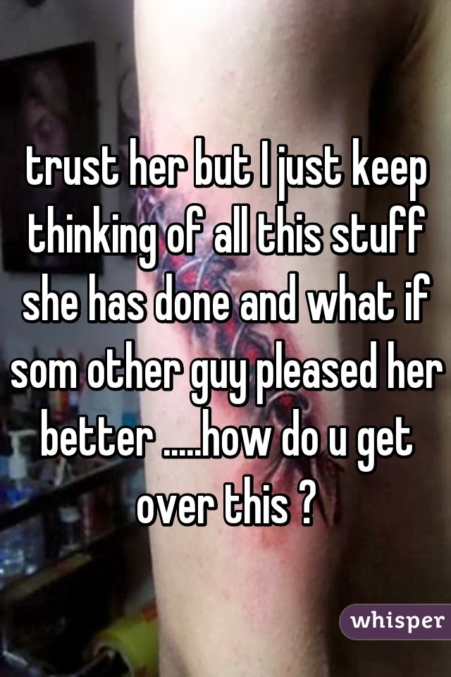 trust her but I just keep thinking of all this stuff she has done and what if som other guy pleased her better .....how do u get over this ?