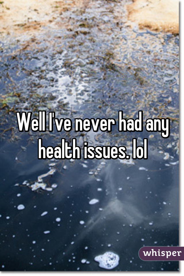 Well I've never had any health issues. lol