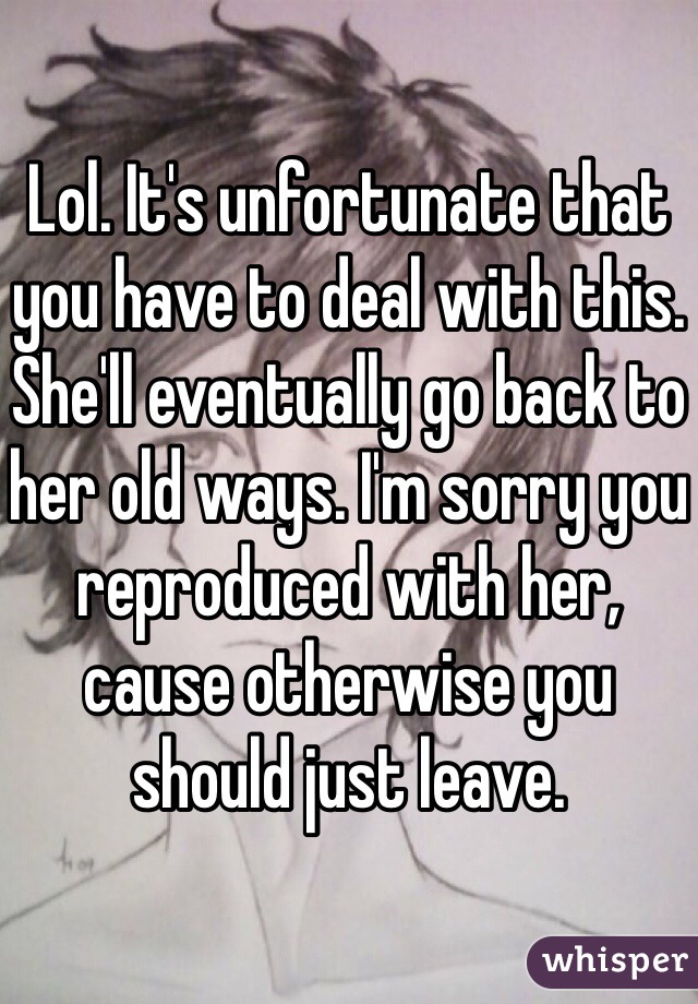 Lol. It's unfortunate that you have to deal with this. She'll eventually go back to her old ways. I'm sorry you reproduced with her, cause otherwise you should just leave. 