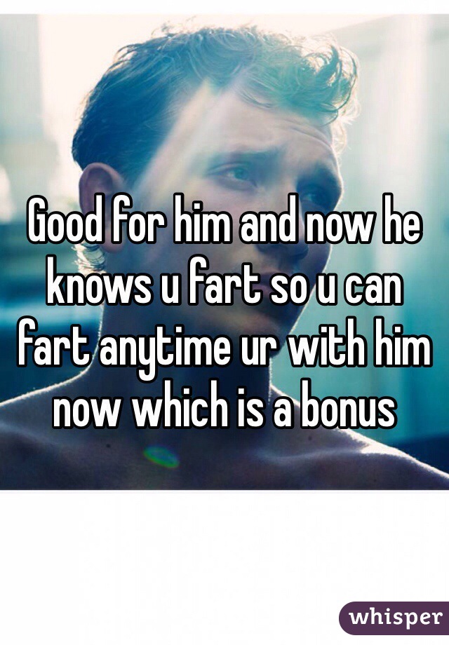 Good for him and now he knows u fart so u can fart anytime ur with him now which is a bonus 
