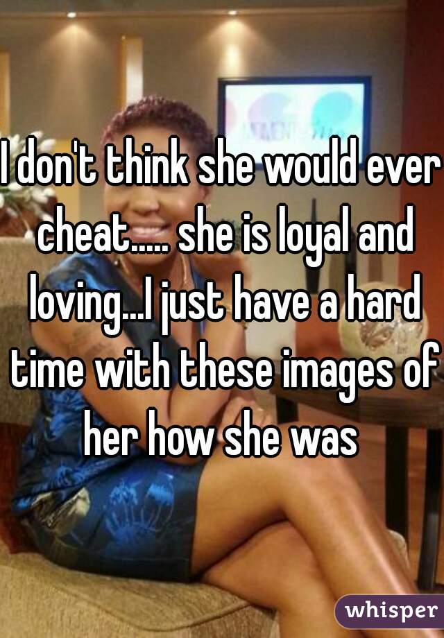 I don't think she would ever cheat..... she is loyal and loving...I just have a hard time with these images of her how she was 