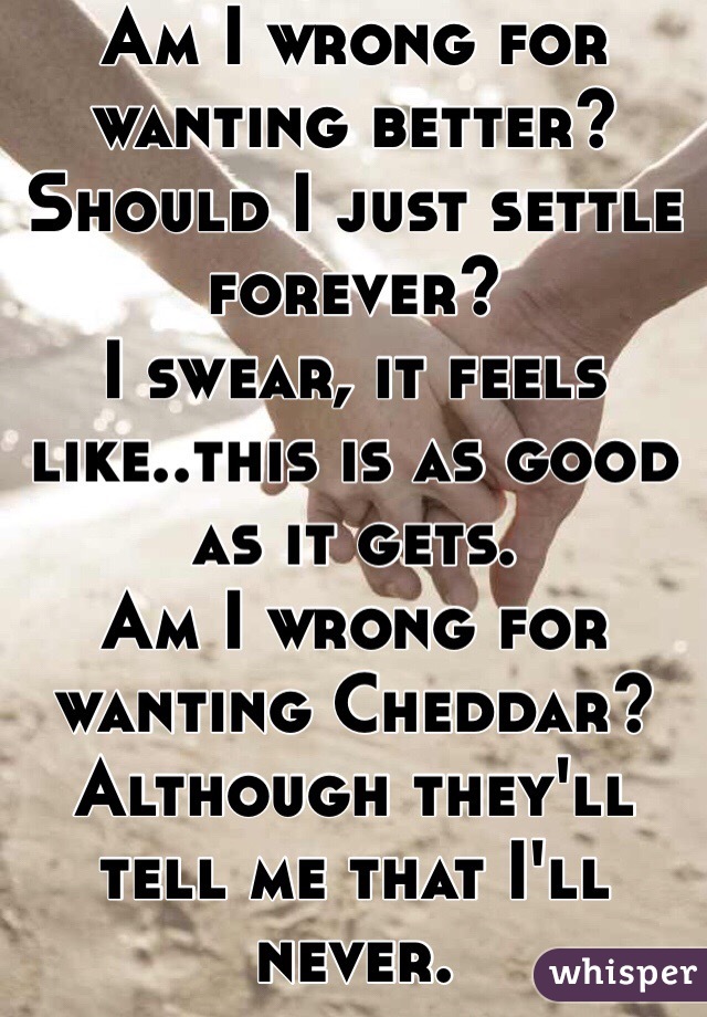 Am I wrong for wanting better? 
Should I just settle forever?
I swear, it feels like..this is as good as it gets. 
Am I wrong for wanting Cheddar? 
Although they'll tell me that I'll never. 