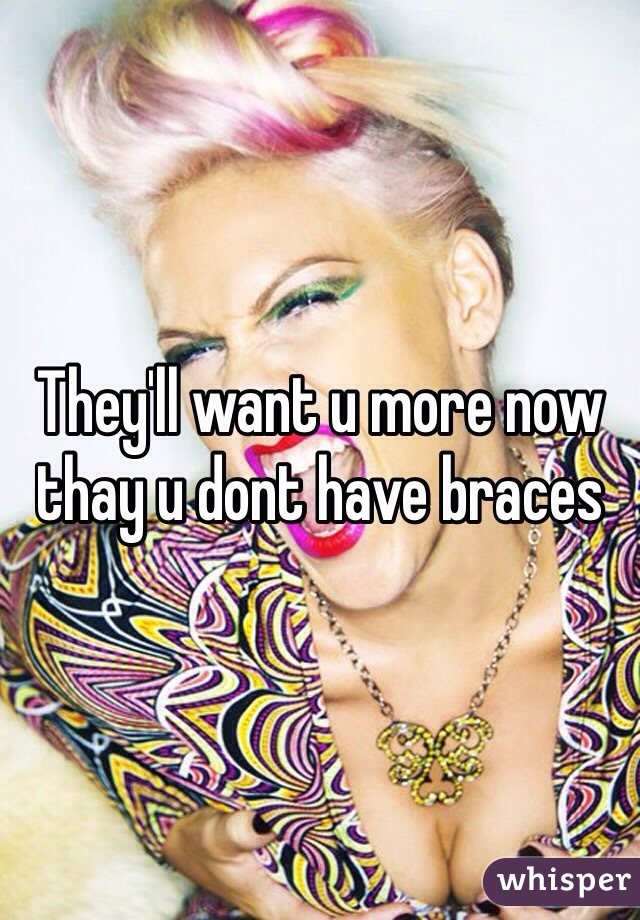 They'll want u more now thay u dont have braces