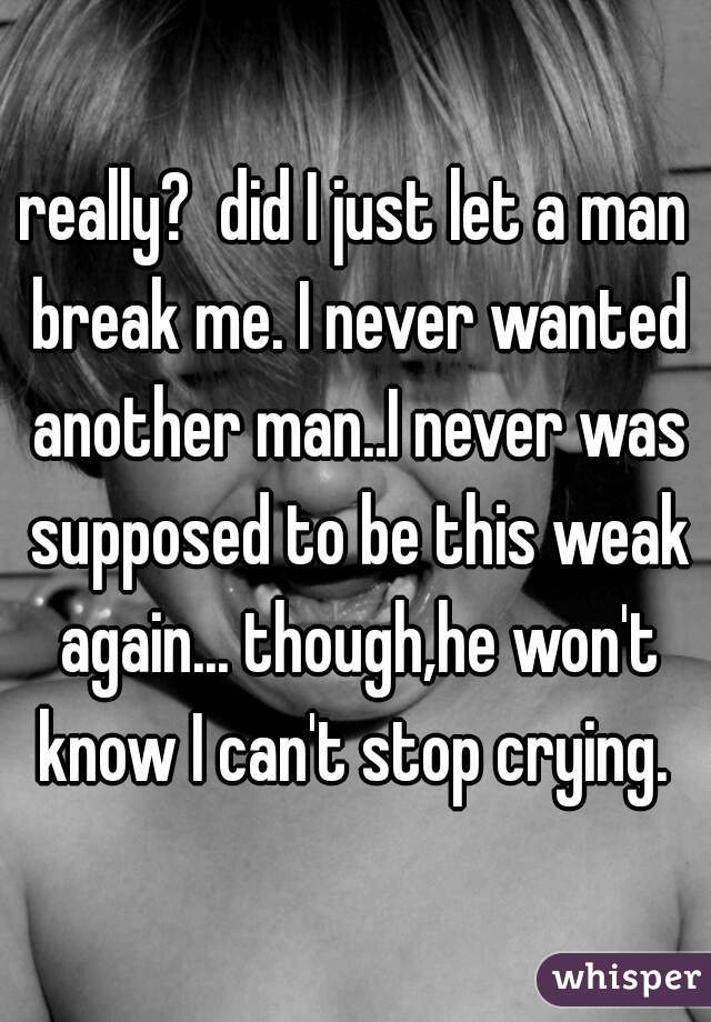 really?  did I just let a man break me. I never wanted another man..I never was supposed to be this weak again... though,he won't know I can't stop crying. 