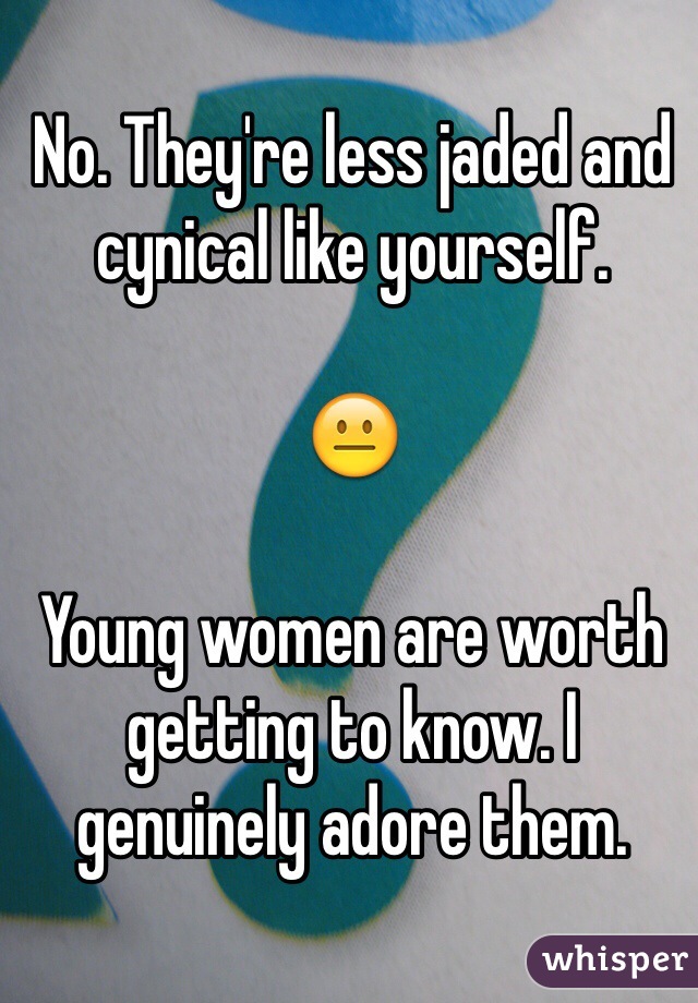 No. They're less jaded and cynical like yourself.  

😐

Young women are worth getting to know. I genuinely adore them. 