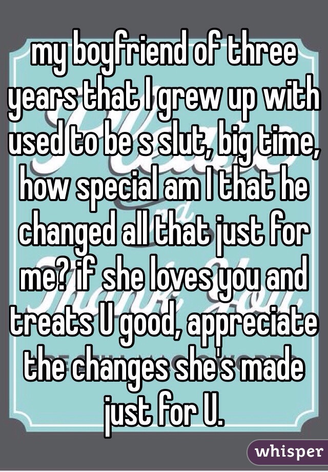 my boyfriend of three years that I grew up with used to be s slut, big time, how special am I that he changed all that just for me? if she loves you and treats U good, appreciate the changes she's made just for U.