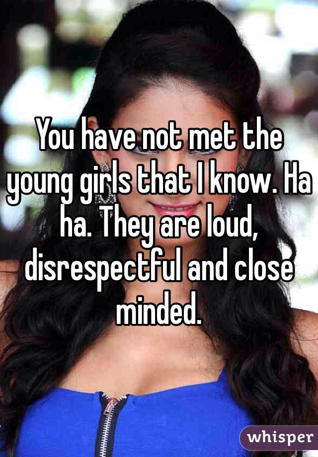 You have not met the young girls that I know. Ha ha. They are loud, disrespectful and close minded. 