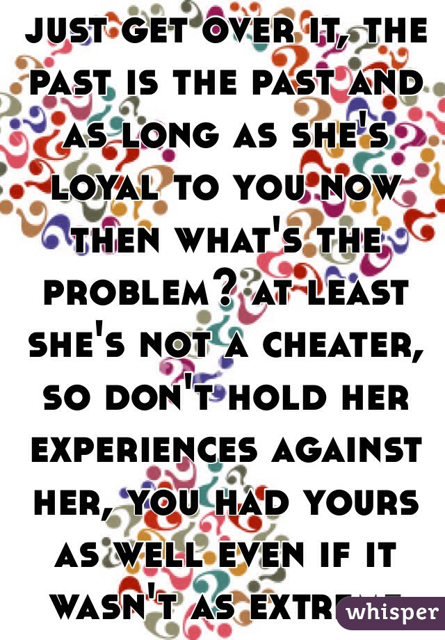 just get over it, the past is the past and as long as she's loyal to you now then what's the problem? at least she's not a cheater, so don't hold her experiences against her, you had yours as well even if it wasn't as extreme