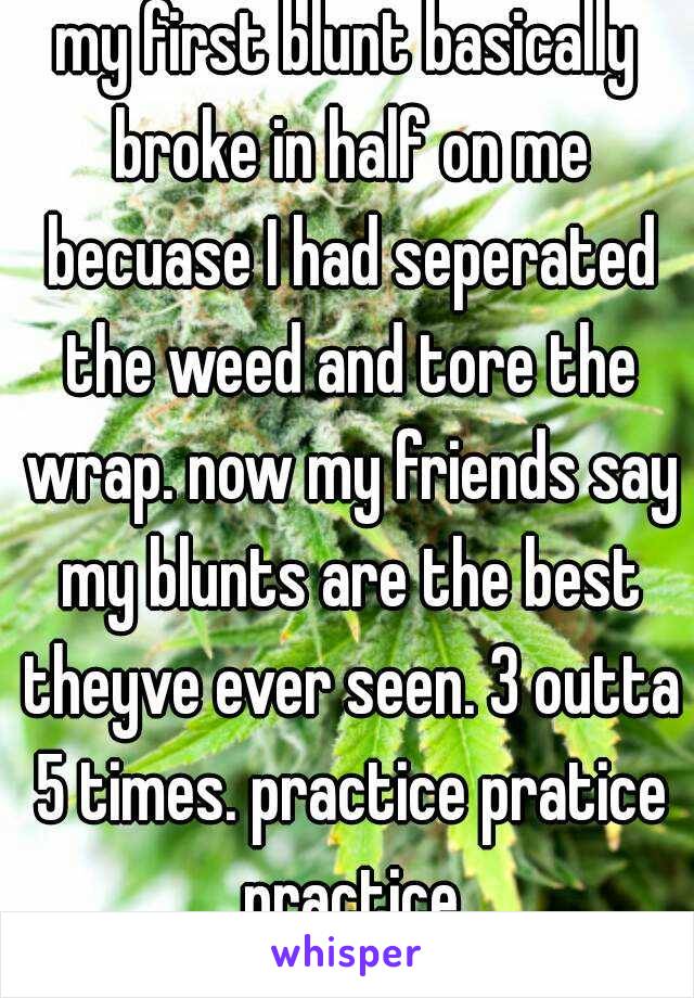 my first blunt basically broke in half on me becuase I had seperated the weed and tore the wrap. now my friends say my blunts are the best theyve ever seen. 3 outta 5 times. practice pratice practice