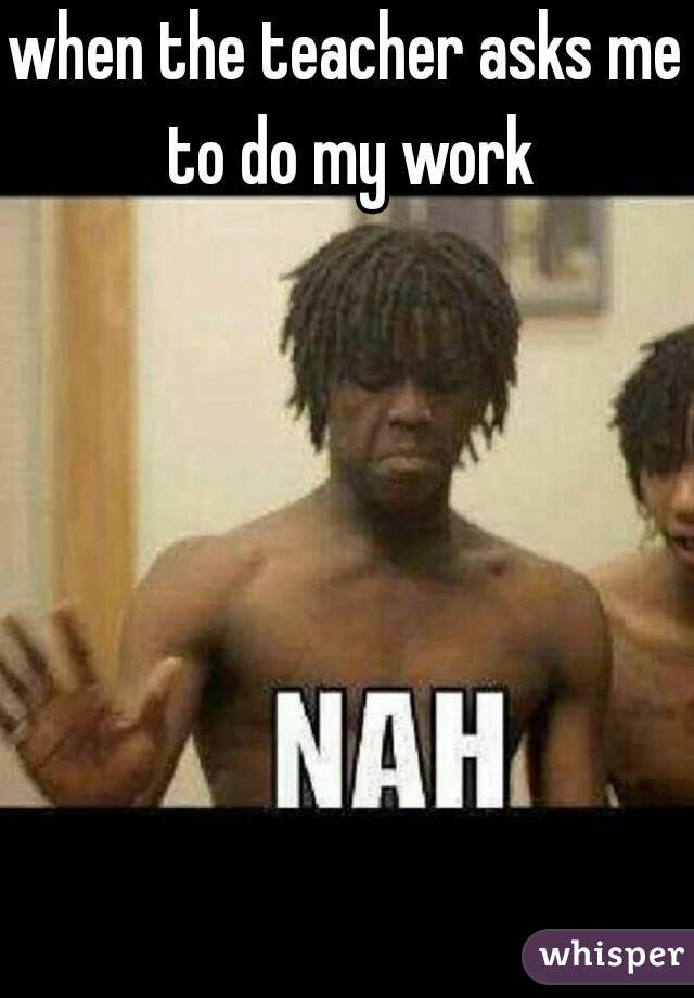 when the teacher asks me to do my work
