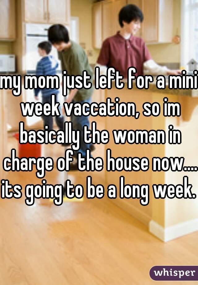 my mom just left for a mini week vaccation, so im basically the woman in charge of the house now....
its going to be a long week.
