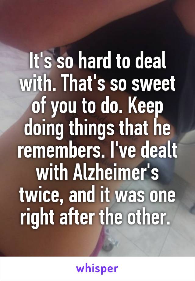 It's so hard to deal with. That's so sweet of you to do. Keep doing things that he remembers. I've dealt with Alzheimer's twice, and it was one right after the other. 